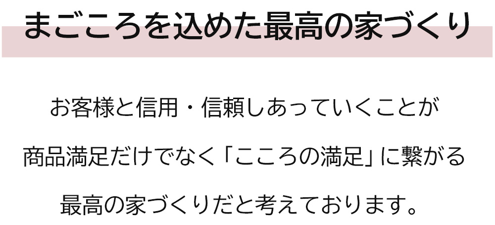 お客様と信用・信頼しあっていくことが商品満足だけでなく「こころの満足」に繋がる最高の家づくりだと考えております。
